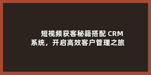 短视频获客秘籍搭配 CRM 系统，开启高效客户管理之旅